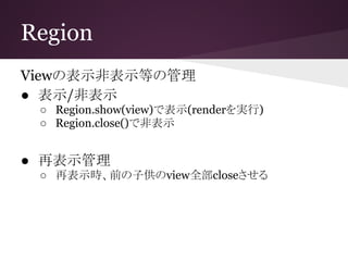 Region
Viewの表示非表示等の管理
● 表示/非表示
○ Region.show(view)で表示(renderを実行)
○ Region.close()で非表示
● 再表示管理
○ 再表示時、前の子供のview全部closeさせる
 