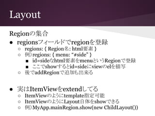 Layout
Regionの集合
● regionsフィールドでregionを登録
○ regions: { Region名: html要素 }
○ 例）regions: { menu: “#side” }
■ id=sideなhtml要素をmenuというRegionで登録
■ ここでshowするとid=sideにviewのelを描写
○ 後でaddRegionで追加も出来る
● 実はItemViewをextendしてる
○ ItemViewのようにtemplate指定可能
○ ItemViewのようにLayout自体をshowできる
○ 例）MyApp.mainRegion.show(new ChildLayout())
 