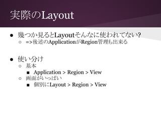 実際のLayout
● 幾つか見るとLayoutそんなに使われてない?
○ =>後述のApplicationがRegion管理も出来る
● 使い分け
○ 基本
■ Application > Region > View
○ 画面がいっぱい
■ 個別にLayout > Region > View
 