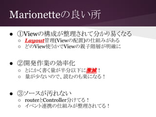 Marionetteの良い所
● ①Viewの構成が整理されて分かり易くなる
○ Layout管理(Viewの配置)の仕組みがある
○ どのView使うかでViewの親子階層が明確に
● ②開発作業の効率化
○ とにかく書く量が半分以下に激減！
○ 量が少ないので、読むのも楽になる！
● ③ソースが汚れない
○ routerとController分けてる！
○ イベント連携の仕組みが整理されてる！
 
