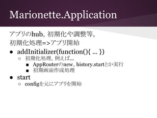 Marionette.Application
アプリのhub。初期化や調整等。
初期化処理=>アプリ開始
● addInitializer(function(){ … })
○ 初期化処理。例えば...
■ AppRouterのnew、history.startとか実行
■ 初期画面作成処理
● start
○ configを元にアプリを開始
 