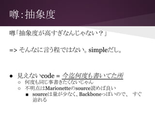噂：抽象度
噂「抽象度が高すぎなんじゃない？」
=> そんなに言う程ではない。simpleだし。
● 見えないcode = 今迄何度も書いてた所
○ 何度も同じ事書きたくないじゃん
○ 不明点はMarionetteのsource読めば良い
■ sourceは量が少なく、Backboneっぽいので、　すぐ
辿れる
 