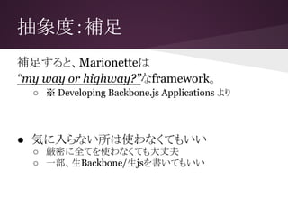 抽象度：補足
補足すると、Marionetteは
“my way or highway?”なframework。
○ ※ Developing Backbone.js Applications より
● 気に入らない所は使わなくてもいい
○ 厳密に全てを使わなくても大丈夫
○ 一部、生Backbone/生jsを書いてもいい
 