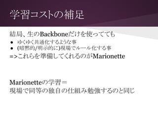学習コストの補足
結局、生のBackboneだけを使ってても
● ゆくゆく共通化するような事
● (暗黙的/明示的に)現場でルール化する事
=>これらを準備してくれるのがMarionette
Marionetteの学習＝
現場で同等の独自の仕組み勉強するのと同じ
 