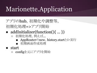 Marionette.Application
アプリのhub。初期化や調整等。
初期化処理=>アプリ開始
● addInitializer(function(){ … })
○ 初期化処理。例えば...
■ AppRouterのnew、hist...