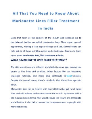 Lines that form at the corners of the mouth and continue up to
the chin and jawline are called marionette lines. They impact overall
appearance, making a face appear droopy and sad. Dermal fillers can
help get rid of these wrinkles quickly and effortlessly. Read on to learn
more about marionette lines filler treatment in India:
WHAT IS MARIONETTE LINES FILLER TREATMENT?
The skin loses its natural collagen and elasticity as we age, making you
prone to fine lines and wrinkles. Other factors like sun exposure,
improper nutrition, and stress also contribute to facial wrinkles.
Despite the overall cause, there’s no doubt that these lines age you
down.
Marionette lines can be treated with dermal fillers that get rid of these
lines and add volume to the area around the mouth. Hyaluronic acid is
the most common dermal filler used because the results are immediate
and effective. It also helps reverse the droopiness seen in people with
marionette lines.
 