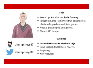 ahumphreys87
ahumphreys87
Days
JavaScript Architect at Bede Gaming.
JavaScript Game Framework that powers cross
platform Bingo client and Slots games.
Node.js Slots Engine, Chat Server.
Node.js API facade.
Evenings
Core contributor to Marionette.js
Issue triaging, Pull Request reviews.
Bug ﬁxing.
New features!
 
