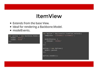 ItemViewItemView
Extends from the base View.
Ideal for rendering a Backbone.Model.
modelEvents.
var person = new Backbone.Model({
fname: 'Henry',
lname: 'Ford'
});
var MyView = Marionette.ItemView.extend({
template: '{{fname}} {{lname}}',
modelEvents: {
change: 'render'
}
});
myView = new MyView({
model: person
});
myView.render();
 