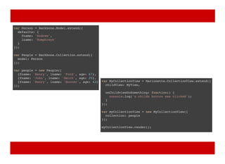 var Person = Backbone.Model.extend({
defaults: {
fname: 'Andrew',
lname: 'Humphreys'
}
});
var People = Backbone.Collection.extend({
model: Person
});
var people = new People([
{fname: 'Henry', lname: 'Ford', age: 67},
{fname: 'John', lname: 'Smith', age: 25},
{fname: 'Henry', lname: 'Hoover', age: 42}
]);
var MyCollectionView = Marionette.CollectionView.extend({
childView: MyView,
onChildviewDoSomething: function() {
console.log('a childs button was clicked');
}
});
var myCollectionView = new MyCollectionView({
collection: people
});
myCollectionView.render();
 