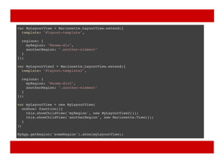 var MyLayoutView = Marionette.LayoutView.extend({
template: "#layout-template",
regions: {
myRegion: "#some-div",
anotherRegion: ".another-element"
}
});
var MyLayoutView2 = Marionette.LayoutView.extend({
template: "#layout-template2",
regions: {
myRegion: "#some-div2",
anotherRegion: ".another-element"
}
});
var myLayoutView = new MyLayoutView(
onShow: function(){
this.showChildView('myRegion', new MyLayoutView2());
this.showChildView('anotherRegion', new Marionette.View());
}
);
MyApp.getRegion('someRegion').show(myLayoutView);
 