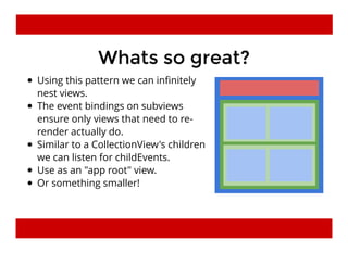 Whats so great?Whats so great?
Using this pattern we can inﬁnitely
nest views.
The event bindings on subviews
ensure only views that need to re-
render actually do.
Similar to a CollectionView's children
we can listen for childEvents.
Use as an "app root" view.
Or something smaller!
 