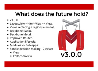 What does the future hold?What does the future hold?
v3.0.0
LayoutView => ItemView => View.
Views replacing a regions element.
Backbone.Radio.
Backbone.Metal.
Improved Router.
Application lifecycle.
Modules => Sub-apps.
Simple decision making - 2 views:
v3.0.0v3.0.0View
CollectionView
 