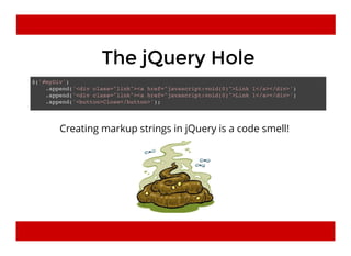 The jQuery HoleThe jQuery Hole
$('#myDiv')
.append('<div class="link"><a href="javascript:void(0)">Link 1</a></div>')
.append('<div class="link"><a href="javascript:void(0)">Link 1</a></div>')
.append('<button>Close</button>');
Creating markup strings in jQuery is a code smell!
 