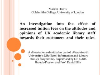 An investigation into the effect of
increased tuition fees on the attitudes and
opinions of UK academic library staff
towards their customers and their roles.
Marion Harris
Goldsmiths College, University of London
A dissertation submitted as part of Aberystwyth
University’s MSc(Econ) Information and Library
studies programme, supervised by Dr. Judith
Broady-Preston and Prof. David Ellis.
 
