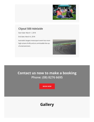 Clipsal 500 Adelaide
Start date: March 1, 2018
End date: March 4, 2018
Australia’s largest motorsport event has more
high-octane thrills and an unmissable line-up
of entertainment.
Contact us now to make a booking
Phone: (08) 8276 6695
BOOK NOW
Gallery
 