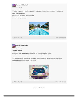 Marion Holiday Park
1 day ago
View on facebook
Whether you come from 5 minutes or 5 hours away, once you're here, there really is no
need to go anywhere!
Just sit back, relax and enjoy yourself.
www.marionhp.com.au
Marion Holiday Park
4 days ago
View on facebook
Timeline Photos
How great does this birthday cake look? It's our lagoon pool....yum!!
We love that family and friends come and stay to celebrate special occasions. Why not
celebrate your next birthday ... See more
« ‹ 1 of 5 › »
1 954
0 227
 
