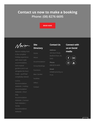 Contact us now to make a booking
Phone: (08) 8276 6695
BOOK NOW
Marion Holiday Park
is the complete
holiday experience
with resort style
accommodation,
lush tropical
gardens and is set
alongside the Sturt
Creek – you’ll feel
completely relaxed.
Luxury
Accommodation
Adelaide | Holiday
Accommodation
Adelaide | Short
Stay
Accommodation
Adelaide | Caravan
Park Adelaide |
Family
Accommodation
Adelaide
Site
Directory
Contact Us
Address
323 Sturt Road,
Bedford Park, SA,
5042
Phone
(08) 8276 6695
Email
info@marionhp.co
m.au
Connect with
us on Social
media
Home
About
Accommodation
Group Bookings
Functions
Beer Garden
Facilities
O ers
Contact
 
 
 