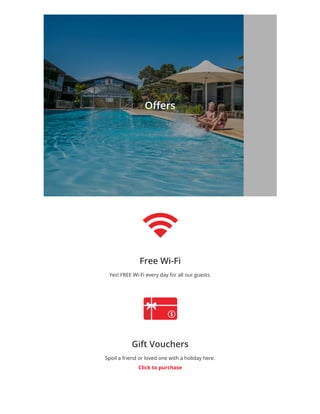 O ers
Free Wi-Fi
Yes! FREE Wi-Fi every day for all our guests.
Gift Vouchers
Spoil a friend or loved onewith a holiday here.
Click topurchase
 