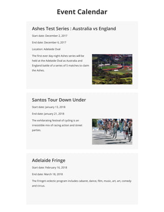 Ashes Test Series : Australia vs England
Start date: December 2, 2017
End date: December 6, 2017
Location: Adelaide Oval
The rst ever day-night Ashes series will be
held at the Adelaide Oval as Australiaand
England battle of a series of 5 matches to claim
the Ashes.
Santos Tour Down Under
Start date: January 13, 2018
End date: January 21, 2018
The exhilarating festival of cycling is an
irresistible mix of racing action and street
parties.
Adelaide Fringe
Start date: February 16, 2018
End date: March 18, 2018
The Fringe’s eclectic program includes cabaret, dance, lm, music, art, art, comedy
and circus.
Event Calendar
 