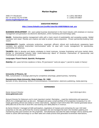 Marion Hughes

2600 J F K Boulevard                                                               H 1 (201) 360-0818
Apt 1 B Jersey City NJ 07306                                                       C 1 (646) 670-8837
marion.hughes@gmail.com

                                                EXECUTIVE PROFILE
                      http://www.linkedin.com/profile/view?id=4409769&trk=tab_pro


BUSINESS DEVELOPMENT: 20+ years global business development in the travel industry with emphasis on revenue
management and generation via electronic distribution, online marketing and technology sales.

SALES: Outstanding pipeline management skills with a track record of predictability and exceeding quotas. Skilled
negotiator and closer. Flexible and creative and able to present value proposition. Proven partnership-building track
record.

PERSONALITY: Capable, extremely productive, organized, efficient, ethical and multicultural; possessing team
mentality and polished oral/written communication skills. At ease with c-suite management for sponsorship,
partnership and alliances.

TALENTS: Able to develop and deploy strategies to boost revenues, increase fundraising and grow market share.
Elected to international industry body (www.hedna.org) Board of Directors Chairwoman of Sponsorship and
Fundraising for annual global conference

Languages: Fluent French, Spanish, Portuguese

Mobility: 20+ years full time residence in Paris, FR (permanent “carte de sejour” / permit to reside in France)


__________________________________________________________________________________________

                                                    EDUCATION

University of Phoenix, AZ
MBA, Concentration in strategic planning for competitive advantage, global business, marketing

Pennsylvania State University; State College, PA 1983
Bachelor of Arts, Advertising; School of Communications. Concentration: electronic publishing, media planning
______________________________________________________________________________________________

                                                    EXPERIENCE


Senior Account Director                                                                 April 2010-April 2011
www.getaroom.com


Account Director for Getaroom.com's most important market: Manhattan ...Lead the relationship and expansion
efforts for a challenged start-up dot.com. Managed and grew a small portfolio of 63 properties increasing it to 143
hotels generating almost $10 million in online reservations. Started in April 2010 when NYC market generated about
$400,000 and at the end of 2010 NYC was booking over $850,000/mo in revenue.

As Senior Director I managed all GAR participation, negotiation of margins and contracting for over 140 hotel
properties on the site; performed the revenue specialist role and managed the team who handled updating and
maintaining rates and inventory for the properties. Simultaneously executed the sales manager role by working with
hotels to utilize GAR technology to run flash sales and create promos that generated incremental reservations.
 
