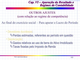 Cap. VI – Apuração do Resultado e
                                              Regimes de Contabilidade

                        OUTROS AJUSTES
               (com relação ao regime de competência)

Ao final do exercício social – Para apurar o Lucro do Período

   • Devedores duvidosos:
      Perdas estimadas, referentes ao período em questão
   • Depreciação:
      Gastos relativos ao uso de bens do Ativo Imobilizado
      Taxas fixadas pelo Imposto de Renda


          Prof. José Carlos Marion
                                                                   102
 