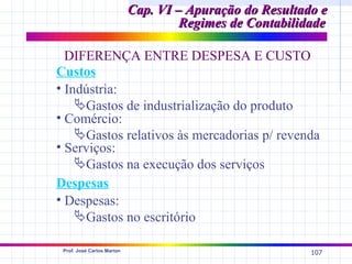 Cap. VI – Apuração do Resultado e
                                     Regimes de Contabilidade

  DIFERENÇA ENTRE DESPESA E CUSTO
Custos
• Indústria:
    Gastos de industrialização do produto
• Comércio:
    Gastos relativos às mercadorias p/ revenda
• Serviços:
    Gastos na execução dos serviços
Despesas
• Despesas:
    Gastos no escritório

 Prof. José Carlos Marion
                                                          107
 