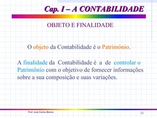 Cap. I – A CONTABILIDADE

                     OBJETO E FINALIDADE


   O objeto da Contabilidade é o Patrimônio.

A finalidade da Contabilidade é a de controlar o
Patrimônio com o objetivo de fornecer informações
sobre a sua composição e suas variações.




    Prof. José Carlos Marion
                                               11
 