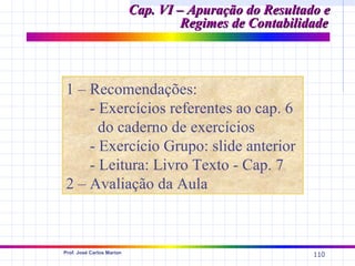 Cap. VI – Apuração do Resultado e
                                    Regimes de Contabilidade



1 – Recomendações:
    - Exercícios referentes ao cap. 6
      do caderno de exercícios
    - Exercício Grupo: slide anterior
    - Leitura: Livro Texto - Cap. 7
2 – Avaliação da Aula



Prof. José Carlos Marion
                                                         110
 