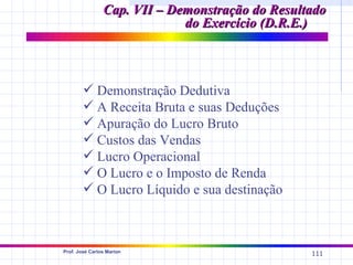 Cap. VII – Demonstração do Resultado
                             do Exercício (D.R.E.)



         Demonstração Dedutiva
         A Receita Bruta e suas Deduções
         Apuração do Lucro Bruto
         Custos das Vendas
         Lucro Operacional
         O Lucro e o Imposto de Renda
         O Lucro Líquido e sua destinação



Prof. José Carlos Marion
                                                 111
 