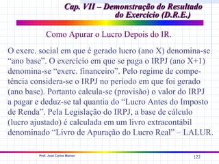 Cap. VII – Demonstração do Resultado
                                     do Exercício (D.R.E.)

            Como Apurar o Lucro Depois do IR.
O exerc. social em que é gerado lucro (ano X) denomina-se
“ano base”. O exercício em que se paga o IRPJ (ano X+1)
denomina-se “exerc. financeiro”. Pelo regime de compe-
tência considera-se o IRPJ no período em que foi gerado
(ano base). Portanto calcula-se (provisão) o valor do IRPJ
a pagar e deduz-se tal quantia do “Lucro Antes do Imposto
de Renda”. Pela Legislação do IRPJ, a base de cálculo
(lucro ajustado) é calculada em um livro extracontábil
denominado “Livro de Apuração do Lucro Real” – LALUR.

        Prof. José Carlos Marion
                                                         122
 