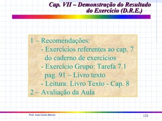 Cap. VII – Demonstração do Resultado
                              do Exercício (D.R.E.)



1 – Recomendações:
    - Exercícios referentes ao cap. 7
      do caderno de exercícios
    - Exercício Grupo: Tarefa 7.1
      pag. 91 – Livro texto
    - Leitura: Livro Texto - Cap. 8
2 – Avaliação da Aula

Prof. José Carlos Marion
                                                  125
 
