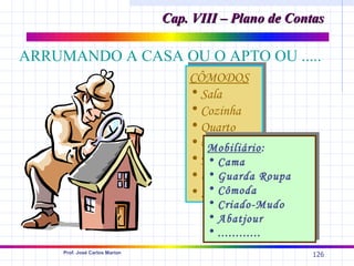 Cap. VIII – Plano de Contas

ARRUMANDO A CASA OU O APTO OU .....
                                    CÔMODOS
                                    • Sala
                                    • Cozinha
                                    • Quarto
                                    • Banheiro
                                        Mobiliário:
                                    • Hall
                                        • Cama
                                    • Garagem Roupa
                                        • Guarda
                                        • Cômoda
                                    • .......
                                       • Criado-Mudo
                                       • Abatjour
                                       • ............
     Prof. José Carlos Marion
                                                         126
 
