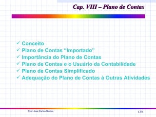 Cap. VIII – Plano de Contas




 Conceito
 Plano de Contas “Importado”
 Importância do Plano de Contas
 Plano de Contas e o Usuário da Contabilidade
 Plano de Contas Simplificado
 Adequação do Plano de Contas à Outras Atividades




    Prof. José Carlos Marion
                                                       129
 