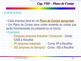 Cap. VIII – Plano de Contas

CONCEITO

• Cada empresa deve ter um Plano de Contas apropriado
• Um Plano de Contas deve conter somente as contas que
serão movimentadas (no presente ou no futuro)
• Exemplos:
     Estoques (empresa Industrial / Comercial) – Conta:
      ICMS a Recolher
     IPI (empresa Industrial)  - Conta: IPI a Recolher
     ISS (empresa de Serviços) - Conta : ISS a Recolher


      Prof. José Carlos Marion
                                                          131
 