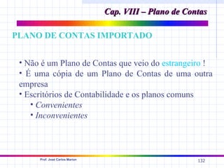 Cap. VIII – Plano de Contas

PLANO DE CONTAS IMPORTADO


 • Não é um Plano de Contas que veio do estrangeiro !
 • É uma cópia de um Plano de Contas de uma outra
 empresa
 • Escritórios de Contabilidade e os planos comuns
    • Convenientes
    • Inconvenientes



      Prof. José Carlos Marion
                                                         132
 