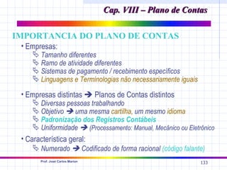 Cap. VIII – Plano de Contas

IMPORTANCIA DO PLANO DE CONTAS
 • Empresas:
     Tamanho diferentes
     Ramo de atividade diferentes
     Sistemas de pagamento / recebimento específicos
     Linguagens e Terminologias não necessariamente iguais

 • Empresas distintas  Planos de Contas distintos
     Diversas pessoas trabalhando
     Objetivo  uma mesma cartilha, um mesmo idioma
     Padronização dos Registros Contábeis
     Uniformidade  (Processamento: Manual, Mecânico ou Eletrônico
 • Característica geral:
      Numerado  Codificado de forma racional (código falante)
       Prof. José Carlos Marion
                                                              133
 
