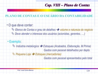 Cap. VIII – Plano de Contas

PLANO DE CONTAS E O USUÁRIO DA CONTABILIDADE

• O que deve conter:
    Elenco de Contas e grau de detalhes  volume e natureza do negócio
    Deve atender o interesse dos usuários (acionistas, gerentes, ....)

 • Exemplo:
     Indústria metalúrgica  Estoques (Acabados, Elaboração, M.Prima)
                            Gastos com pessoal detalhados por depto.
     Pequena Loja  Estoques (mercadorias)
                            Gastos com pessoal apresentados pelo total


        Prof. José Carlos Marion
                                                                          134
 