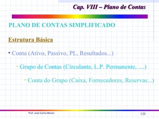 Cap. VIII – Plano de Contas

PLANO DE CONTAS SIMPLIFICADO

Estrutura Básica

• Conta (Ativo, Passivo, PL, Resultados...)

   • Grupo de Contas (Circulante, L.P. Permanente, ....)

      • Conta do Grupo (Caixa, Fornecedores, Reservas...)




        Prof. José Carlos Marion
                                                            135
 