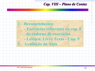 Cap. VIII – Plano de Contas




1 – Recomendações:
    - Exercícios referentes ao cap. 8
      do caderno de exercícios
    - Leitura: Livro Texto - Cap. 9
2 – Avaliação da Aula




Prof. José Carlos Marion
                                                    141
 
