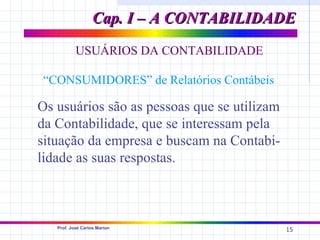 Cap. I – A CONTABILIDADE
           USUÁRIOS DA CONTABILIDADE

“CONSUMIDORES” de Relatórios Contábeis

Os usuários são as pessoas que se utilizam
da Contabilidade, que se interessam pela
situação da empresa e buscam na Contabi-
lidade as suas respostas.



   Prof. José Carlos Marion
                                             15
 