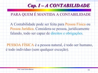 Cap. I – A CONTABILIDADE
   PARA QUEM É MANTIDA A CONTABILIDADE

  A Contabilidade pode ser feita para Pessoa Física ou
  Pessoa Jurídica. Considera-se pessoa, juridicamente
  falando, todo ser capaz de direitos e obrigações.


 PESSOA FÍSICA é a pessoa natural, é todo ser humano,
é todo indivíduo (sem qualquer exceção).




       Prof. José Carlos Marion
                                                    16
 