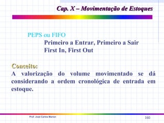 Cap. X – Movimentação de Estoques



     PEPS ou FIFO
          Primeiro a Entrar, Primeiro a Sair
          First In, First Out

Conceito:
A valorização do volume movimentado se dá
considerando a ordem cronológica de entrada em
estoque.



     Prof. José Carlos Marion
                                                              160
 