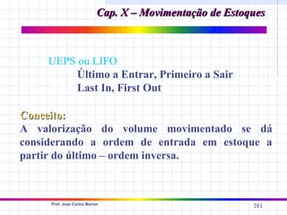 Cap. X – Movimentação de Estoques



    UEPS ou LIFO
         Último a Entrar, Primeiro a Sair
         Last In, First Out

Conceito:
A valorização do volume movimentado se dá
considerando a ordem de entrada em estoque a
partir do último – ordem inversa.



     Prof. José Carlos Marion
                                                          161
 