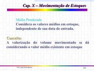 Cap. X – Movimentação de Estoques


     Média Ponderada
     Considera os valores médios em estoque,
     independente de sua data de entrada.

Conceito:
A valorização do volume movimentado se dá
considerando o valor médio existente em estoque




     Prof. José Carlos Marion
                                               162
 