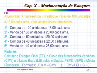 Cap. X – Movimentação de Estoques
EX.:
A Empresa “X” apresentou um estoque inicial de 100 unidades
a 15,00 cada uma, e fez as seguintes transações:
1ª - Compra de 120 unidades a 18,00 cada uma.
2ª - Venda de 150 unidades a 25,00 cada uma.
3ª - Compra de 50 unidades a 20,00 cada uma.
4ª - Compra de 40 unidades a 22,00 cada uma.
5ª - Venda de 140 unidades a 28,00 cada uma.
Pede-se:
Calcular o Estoque Final (EF), o Custo das Mercadorias Vendidas
(CMV) e o Lucro Bruto (LB) pelos métodos: PEPS, UEPS e Média
Ponderada. Formulas: LB = V – CMV e CMV= EI + C - EF
         Prof. José Carlos Marion
                                                        164
 
