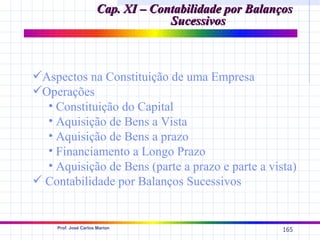 Cap. XI – Contabilidade por Balanços
                                   Sucessivos



Aspectos na Constituição de uma Empresa
Operações
  • Constituição do Capital
  • Aquisição de Bens a Vista
  • Aquisição de Bens a prazo
  • Financiamento a Longo Prazo
  • Aquisição de Bens (parte a prazo e parte a vista)
 Contabilidade por Balanços Sucessivos


    Prof. José Carlos Marion
                                                        165
 
