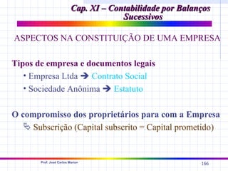 Cap. XI – Contabilidade por Balanços
                                       Sucessivos

ASPECTOS NA CONSTITUIÇÃO DE UMA EMPRESA

Tipos de empresa e documentos legais
   • Empresa Ltda  Contrato Social
   • Sociedade Anônima  Estatuto

O compromisso dos proprietários para com a Empresa
    Subscrição (Capital subscrito = Capital prometido)


       Prof. José Carlos Marion
                                                           166
 