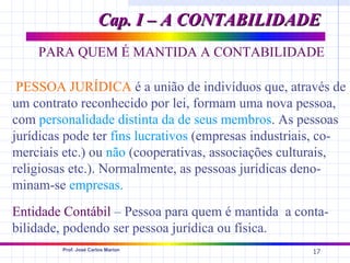 Cap. I – A CONTABILIDADE
    PARA QUEM É MANTIDA A CONTABILIDADE

 PESSOA JURÍDICA é a união de indivíduos que, através de
um contrato reconhecido por lei, formam uma nova pessoa,
com personalidade distinta da de seus membros. As pessoas
jurídicas pode ter fins lucrativos (empresas industriais, co-
merciais etc.) ou não (cooperativas, associações culturais,
religiosas etc.). Normalmente, as pessoas jurídicas deno-
minam-se empresas.
Entidade Contábil – Pessoa para quem é mantida a conta-
bilidade, podendo ser pessoa jurídica ou física.
         Prof. José Carlos Marion
                                                      17
 