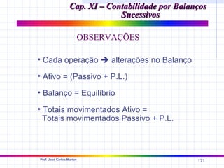 Cap. XI – Contabilidade por Balanços
                                Sucessivos

                           OBSERVAÇÕES

• Cada operação  alterações no Balanço

• Ativo = (Passivo + P.L.)

• Balanço = Equilíbrio

• Totais movimentados Ativo =
  Totais movimentados Passivo + P.L.



Prof. José Carlos Marion
                                                    171
 