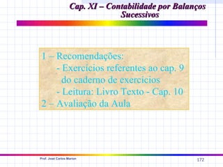 Cap. XI – Contabilidade por Balanços
                                Sucessivos



1 – Recomendações:
    - Exercícios referentes ao cap. 9
      do caderno de exercícios
    - Leitura: Livro Texto - Cap. 10
2 – Avaliação da Aula




Prof. José Carlos Marion
                                                    172
 